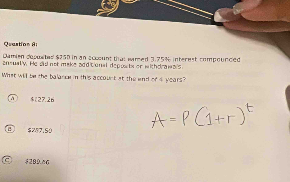 Damien deposited $250 in an account that earned 3.75% interest compounded
annually. He did not make additional deposits or withdrawals.
What will be the balance in this account at the end of 4 years?
A $127.26
B $287.50
C) $289.66