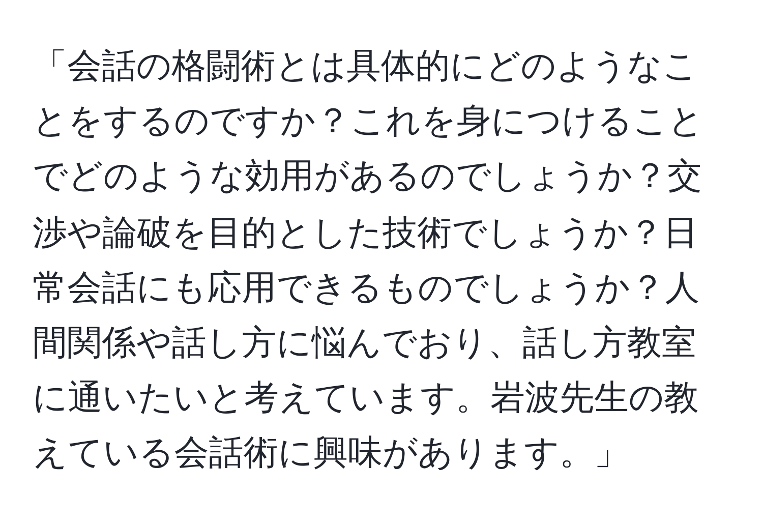 「会話の格闘術とは具体的にどのようなことをするのですか？これを身につけることでどのような効用があるのでしょうか？交渉や論破を目的とした技術でしょうか？日常会話にも応用できるものでしょうか？人間関係や話し方に悩んでおり、話し方教室に通いたいと考えています。岩波先生の教えている会話術に興味があります。」