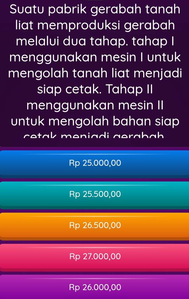 Suatu pabrik gerabah tanah
liat memproduksi gerabah
melalui dua tahap. tahap I
menggunakan mesin I untuk
mengolah tanah liat menjadi
siap cetak. Tahap II
menggunakan mesin II
untuk mengolah bahan siap 
cetak meniadi gerabah
Rp 25.000,00
Rp 25.500,00
Rp 26.500,00
Rp 27.000,00
Rp 26.000,00