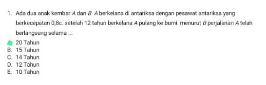 Ada dua anak kembar A dan B. A berkelana di antariksa dengan pesawat antariksa yang
berkecepatan 0, 8c. setelah 12 tahun berkelana A pulang ke bumi. menurut B perjalanan A telah
berlangsung selama ...
20 Tahun
B. 15 Tahun
C. 14 Tahun
D. 12 Tahun
E. 10 Tahun