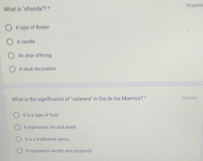 What is "ofrenda"? * 10 points
A type of flower
A candle
An altar offering
A skull decoration
What is the significance of 'calavera' in Dia de los Muertos? * 10 points
It is a type of food
It represents life and death
It is a traditional dance
It represents wealth and prosperity