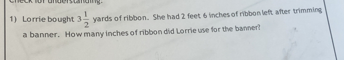 check for understanding. 
1) Lorrie bought 3 1/2  yards s of ribbon. She had 2 feet 6 inches of ribbon left after trimming 
a banner. How many inches of ribbon did Lorrie use for the banner?