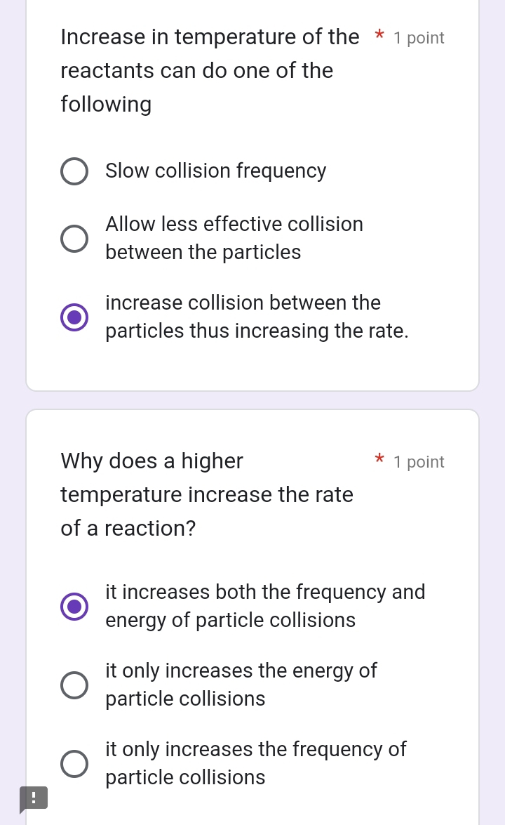 Increase in temperature of the * 1 point
reactants can do one of the
following
Slow collision frequency
Allow less effective collision
between the particles
increase collision between the
particles thus increasing the rate.
Why does a higher 1 point
temperature increase the rate
of a reaction?
it increases both the frequency and
energy of particle collisions
it only increases the energy of
particle collisions
it only increases the frequency of
particle collisions
!