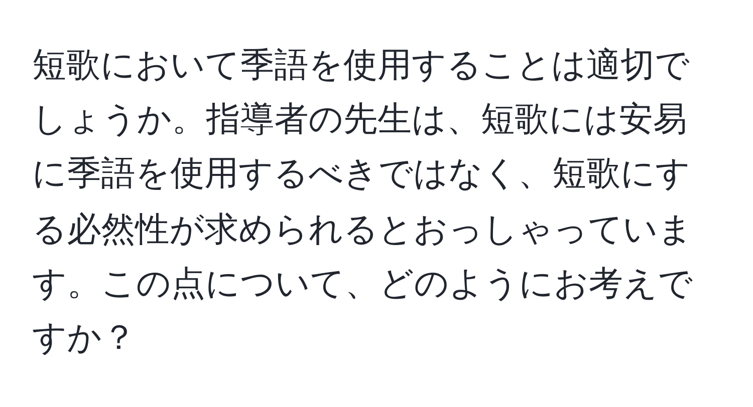 短歌において季語を使用することは適切でしょうか。指導者の先生は、短歌には安易に季語を使用するべきではなく、短歌にする必然性が求められるとおっしゃっています。この点について、どのようにお考えですか？