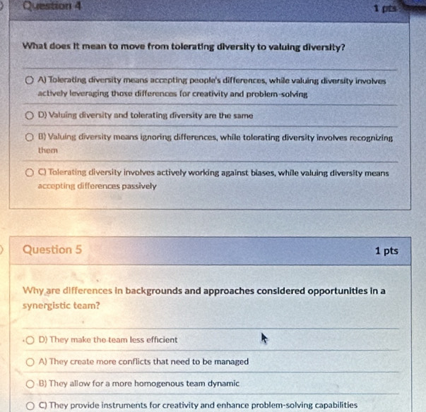 What does it mean to move from tolerating diversity to valuing diversity?
A) Tolerating diversity means accepting people's differences, while valuing diversity involves
actively leveraging those differences for creativity and problem-solving
D) Valuing diversity and tolerating diversity are the same
B) Valuing diversity means ignoring differences, while tolerating diversity involves recognizing
them
C) Tolerating diversity involves actively working against blases, while valuing diversity means
accepting differences passively
Question 5 1 pts
Why are differences in backgrounds and approaches considered opportunities in a
synergistic team?
D) They make the team less efficient
A) They create more conflicts that need to be managed
B) They allow for a more homogenous team dynamic
C) They provide instruments for creativity and enhance problem-solving capabilities