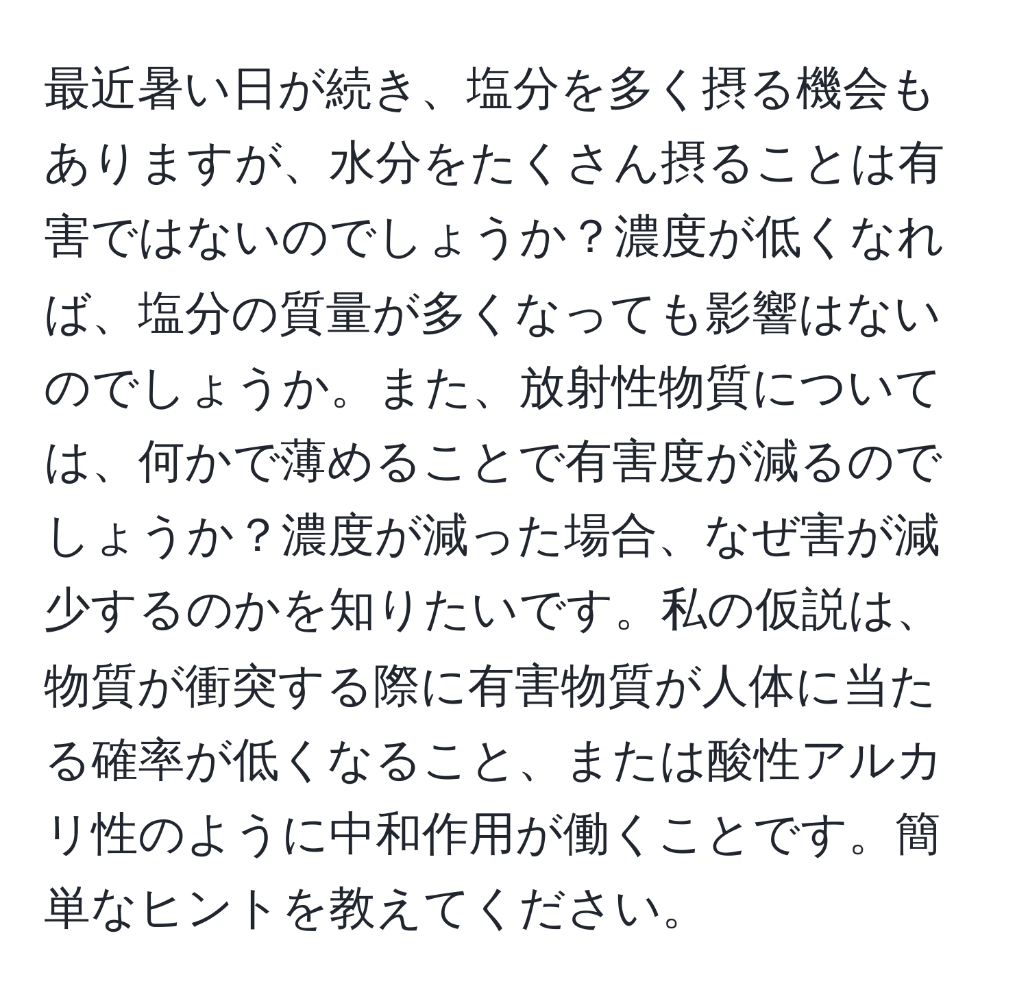 最近暑い日が続き、塩分を多く摂る機会もありますが、水分をたくさん摂ることは有害ではないのでしょうか？濃度が低くなれば、塩分の質量が多くなっても影響はないのでしょうか。また、放射性物質については、何かで薄めることで有害度が減るのでしょうか？濃度が減った場合、なぜ害が減少するのかを知りたいです。私の仮説は、物質が衝突する際に有害物質が人体に当たる確率が低くなること、または酸性アルカリ性のように中和作用が働くことです。簡単なヒントを教えてください。