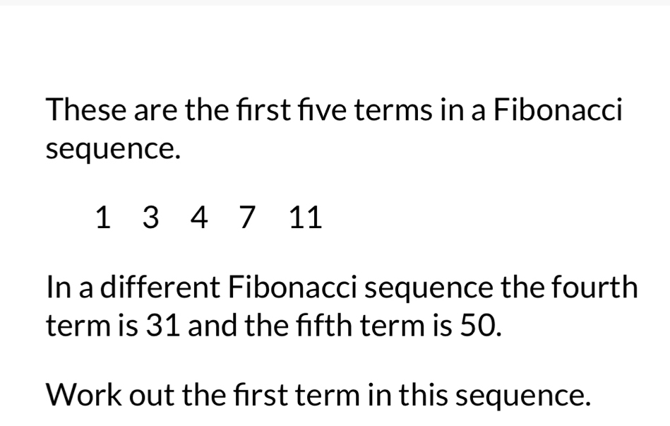 These are the frst fve terms in a Fibonacci 
sequence.
1 3 4 7 11
In a different Fibonacci sequence the fourth 
term is 31 and the fifth term is 50. 
Work out the frst term in this sequence.