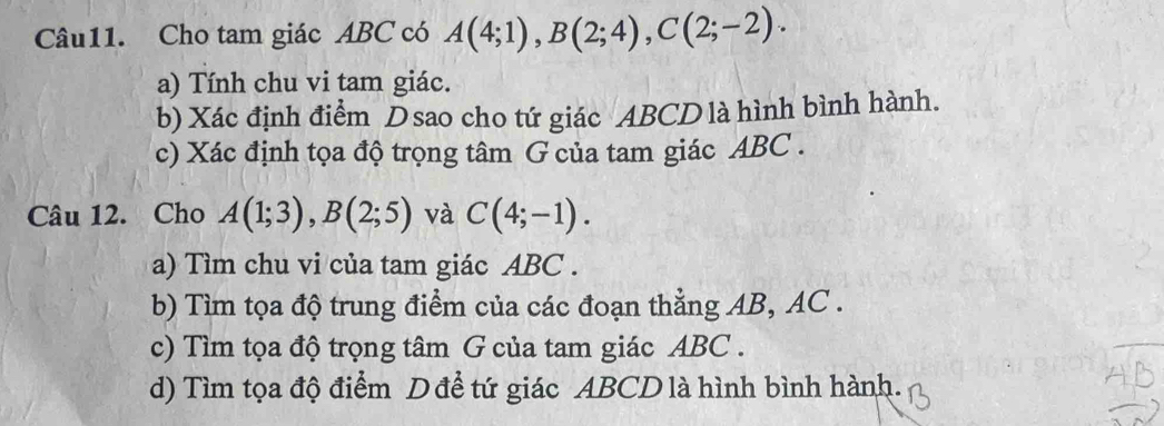 Cho tam giác ABC có A(4;1), B(2;4), C(2;-2). 
a) Tính chu vi tam giác. 
b) Xác định điểm Dsao cho tứ giác ABCD là hình bình hành. 
c) Xác định tọa độ trọng tâm G của tam giác ABC. 
Câu 12. Cho A(1;3), B(2;5) và C(4;-1). 
a) Tìm chu vi của tam giác ABC. 
b) Tìm tọa độ trung điểm của các đoạn thẳng AB, AC. 
c) Tìm tọa độ trọng tâm G của tam giác ABC. 
d) Tìm tọa độ điểm D để tứ giác ABCD là hình bình hành.