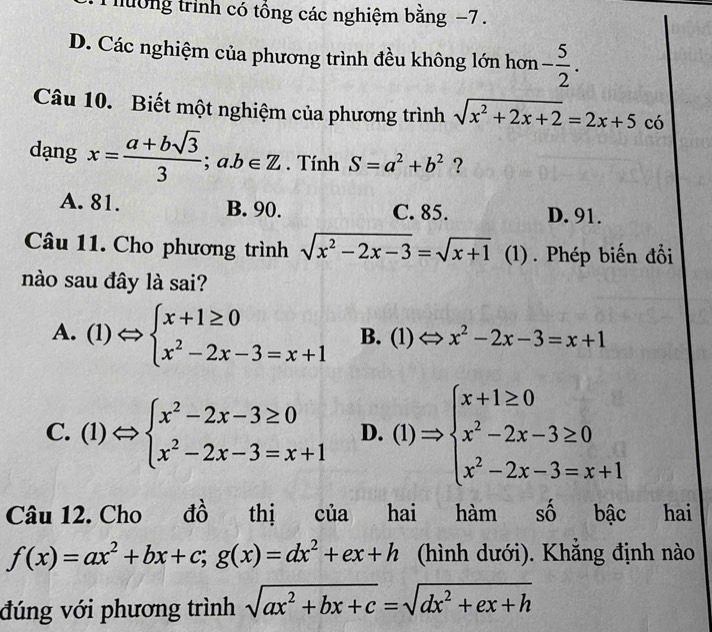 hường trình có tổng các nghiệm bằng −7.
D. Các nghiệm của phương trình đều không lớn hơn - 5/2 . 
Câu 10. Biết một nghiệm của phương trình sqrt(x^2+2x+2)=2x+5 có
dạng x= (a+bsqrt(3))/3 ;a. b∈ Z. Tính S=a^2+b^2 ?
A. 81. B. 90. C. 85. D. 91.
Câu 11. Cho phương trình sqrt(x^2-2x-3)=sqrt(x+1) (1) . Phép biến đổi
nào sau đây là sai?
A. (1) beginarrayl x+1≥ 0 x^2-2x-3=x+1endarray. B. (1) x^2-2x-3=x+1
C. (1) to Rightarrow beginarrayl x^2-2x-3≥ 0 x^2-2x-3=x+1endarray. D. (1) Rightarrow beginarrayl x+1≥ 0 x^2-2x-3≥ 0 x^2-2x-3=x+1endarray.
Câu 12. Cho đô thị của hai hàm số bậc hai
f(x)=ax^2+bx+c;g(x)=dx^2+ex+h (hình dưới). Khẳng định nào
đúng với phương trình sqrt(ax^2+bx+c)=sqrt(dx^2+ex+h)