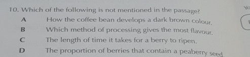 Which of the following is not mentioned in the passage? Yo
A How the coffee bean develops a dark brown colour.
B Which method of processing gives the most flavour.
C The length of time it takes for a berry to ripen.
D The proportion of berries that contain a peaberry seed