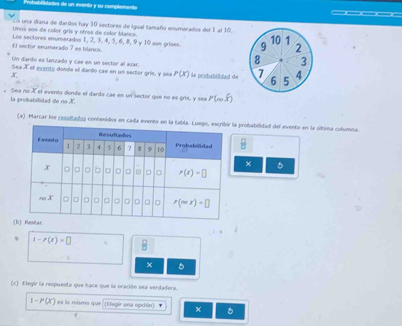 Probsbitidades de un evento y su complemento
En una diana de dardos hay 10 sectores de igual tamaño enumerados del 1 al 10.
Unos son de color gris y otros de color blanco.
Los sectores enumerados 1, 2, 3, 4, 5, 6, 8, 9 γ 10 son grises.
10 1
9 2
El sector enumerado 7 es blanco. 3
Un dardo es lanzado y cae en un sector al azar.
8
Sea X el evento donde el dardo cae en un sector gris, y sea P(x)
X, la probabilidad de 7 6 5 4
. Sea no X el evento dorde el dardo cae en un sector que no es grís, y sea P (n.overline X
la probabilidad de no X.
(a) Marcar los resultados contenidos en cada evena probabilidad del evento en la última columna.
 □ /□  
× 5
(
% 1-P(x)=□  □ /□  
(c) Elegir la respuesta que hace que la oración sea verdadera.
1-P(X) es lo mismo que (Elegir una opción)