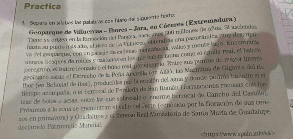 Practica 
1. Separa en sílabas las palabras con hiato del siguiente texto: 
Geoparque de Villuercas - Ibores - Jara, en Cáceres (Extremadura) 
Tiene su origen en la formación del Pangea, hace unos 300 millones de años. Si asciendes 
hasta su punto más alto, el risco de La Villuerca, obtendrás una panorámica muy descripti- 
va del geoparque, con un paisaje de cadenas montañosas, valles y monte bajo. Encontrarás 
densos bosques de robles y castaños en los que habita fauna como el águila real, el halcón 
peregríno, el buitre leonado o el búho real, por ejemplo. Entre sus puntos de mayor interés 
geológico están el Estrecho de la Peña Amarilla (en Alía), las Marmitas de Gigante del río 
Ibor (en Bohonal de Ibor), producidas por la erosión del agua y donde podrás bañarte si el 
tiempo acompaña, o el berrocal de Peraleda de San Román (formaciones rocosas con for- 
mas de bolos o setas, entre las que sobresale el enorme berrocal de Cancho del Castillo). 
Próximos a la zona se encuentran el valle del Jerte (conocido por la floración de sus cere- 
zos en primavera) y Guadalupe y el famoso Real Monasterio de Santa María de Guadalupe, 
declarado Patrimonio Mundial.