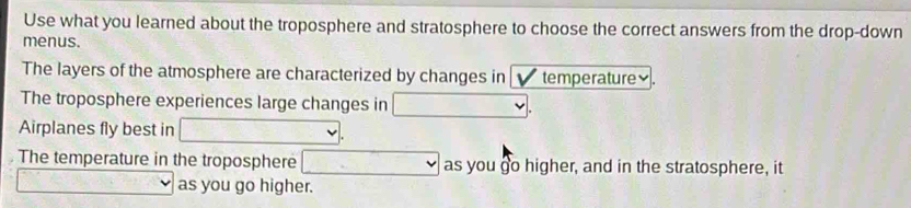 Use what you learned about the troposphere and stratosphere to choose the correct answers from the drop-down 
menus. 
The layers of the atmosphere are characterized by changes in temperature₹. 
The troposphere experiences large changes in □. 
Airplanes fly best in □. 
The temperature in the troposphere □ as you go higher, and in the stratosphere, it 
_ overline * _  (-1)(x as you go higher.