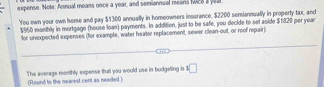 expense. Note: Annual means once a year, and semiannual means twice a year. 
You own your own home and pay $1300 annually in homeowners insurance, $2200 semiannually in property tax, and
$950 monthly in mortgage (house loan) payments. In addition, just to be safe, you decide to set aside $1820 per year
for unexpected expenses (for example, water heater replacement, sewer clean-out, or roof repair). 
The average monthly expense that you would use in budgeting is $□. 
(Round to the nearest cent as needed.)