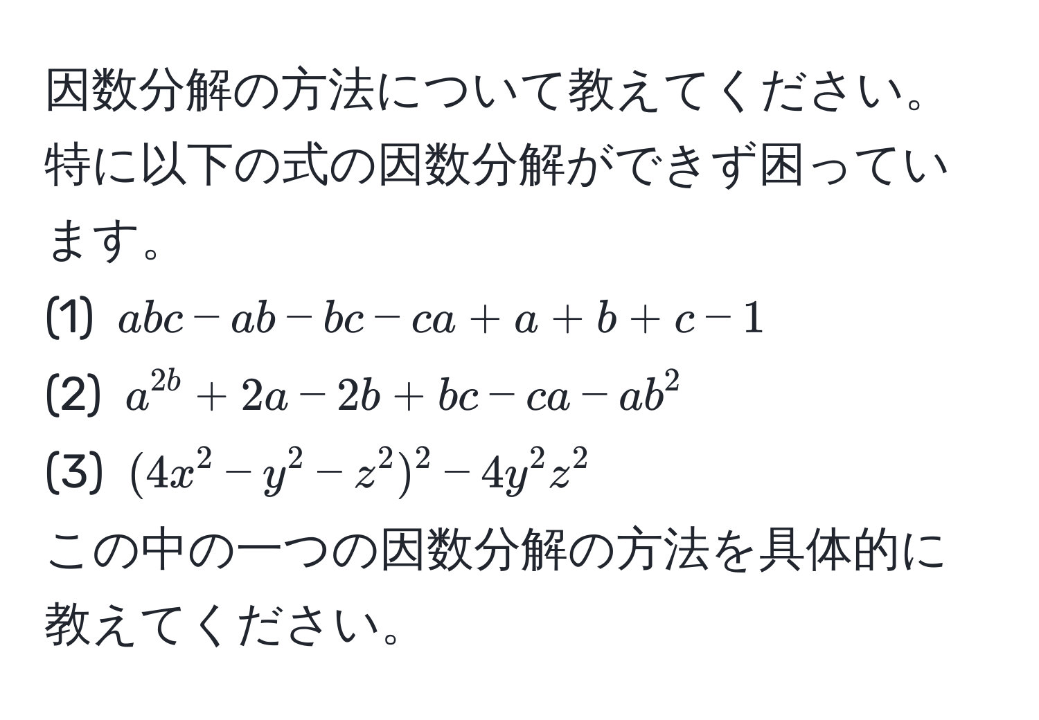 因数分解の方法について教えてください。特に以下の式の因数分解ができず困っています。  
(1) $abc - ab - bc - ca + a + b + c - 1$  
(2) $a^2b + 2a - 2b + bc - ca - ab^2$  
(3) $(4x^2 - y^2 - z^2)^2 - 4y^2z^2$  
この中の一つの因数分解の方法を具体的に教えてください。