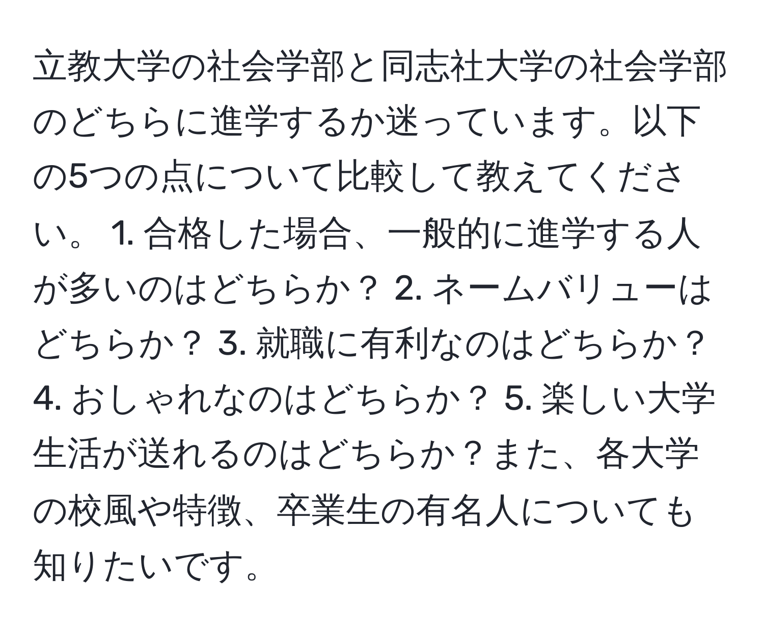 立教大学の社会学部と同志社大学の社会学部のどちらに進学するか迷っています。以下の5つの点について比較して教えてください。 1. 合格した場合、一般的に進学する人が多いのはどちらか？ 2. ネームバリューはどちらか？ 3. 就職に有利なのはどちらか？ 4. おしゃれなのはどちらか？ 5. 楽しい大学生活が送れるのはどちらか？また、各大学の校風や特徴、卒業生の有名人についても知りたいです。