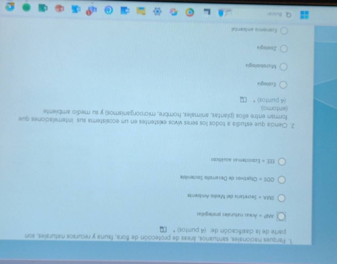 Parques nacionales, santuarios, áreas de protección de flora, fauna y recursos naturales, son
parte de la clasificación de: (4 puntos) *
ANP= Areas naturales protegidas
SMA= Secretaría del Medio Ambiente
ODS= Objetivos de Desarrollo Sostenible
EEE= Ecosistemas acuáticos
2. Ciencia que estudia a todos los seres vivos existentes en un ecosistema sus interrelaciones que
forman entre ellos (plantas, animales, hombre, microorganismos) y su medio ambiente
(entorno).
(4 puntos)*
Ecología
Microbiologia
Zoología
Economia ambiental
Buscar