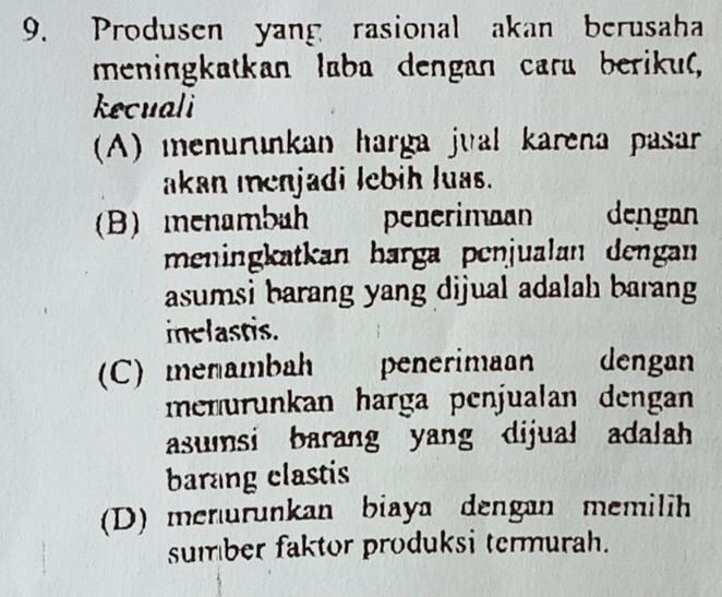 Produsen yang rasional akan berusaha
meningkatkan laba dengan cara beriku(,
kecuali
A) menurunkan harga jual karena pasar
akan menjadi lebih luas.
(B) menambah penerimaan dengan
meningkatkan harga penjualan dengan
asumsi barang yang dijual adalah barang
inelastis.
(C) menambah penerimaan dengan
menurunkan harga penjualan dengan 
asumsi barang yang dijual adalah
barang clastis
(D) menurunkan biaya dengan memilih
sumber faktor produksi termurah.