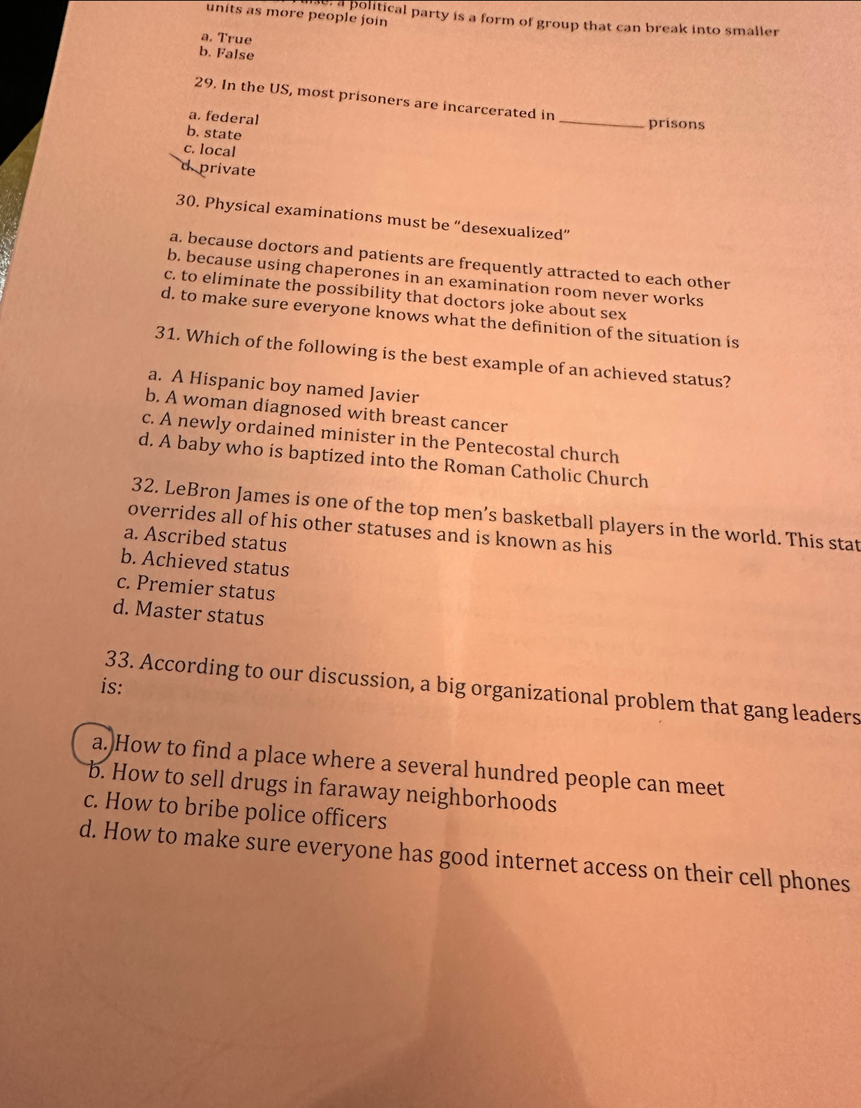 units as more people join
e, a political party is a form of group that can break into smaller
a. True
b. False
29. In the US, most prisoners are incarcerated in
a. federal _prisons
b. state
c. local
d. private
30. Physical examinations must be “desexualized”
a. because doctors and patients are frequently attracted to each other
b. because using chaperones in an examination room never works
c. to eliminate the possibility that doctors joke about sex
d. to make sure everyone knows what the definition of the situation is
31. Which of the following is the best example of an achieved status?
a. A Hispanic boy named Javier
b. A woman diagnosed with breast cancer
c. A newly ordained minister in the Pentecostal church
d. A baby who is baptized into the Roman Catholic Church
32. LeBron James is one of the top men’s basketball players in the world. This stat
overrides all of his other statuses and is known as his
a. Ascribed status
b. Achieved status
c. Premier status
d. Master status
is:
33. According to our discussion, a big organizational problem that gang leaders
a.)How to find a place where a several hundred people can meet
b. How to sell drugs in faraway neighborhoods
c. How to bribe police officers
d. How to make sure everyone has good internet access on their cell phones