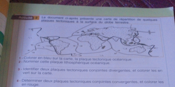 Le document ci-après présente une carte de répartition de quelques 
Activite=' plaques tectoniques à la surface du globe terrestre. 
carte, la plaque tectonique océanique. 
_ 
2 - Nommer cette plaque lithosphérique océanique. 
3 - Identifier deux plaques tectoniques conjointes divergentes, et colorer les en 
vert sur la carte. 
_ 
_ 
__ 
4 - Déterminer deux plaques tectoniques conjointes convergentes, et colorer les 
en rouge.