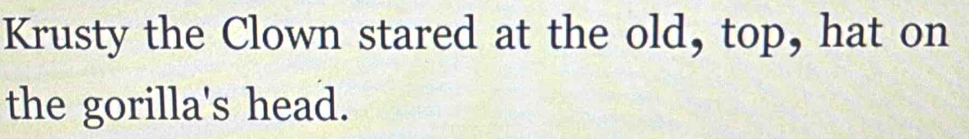 Krusty the Clown stared at the old, top, hat on 
the gorilla's head.