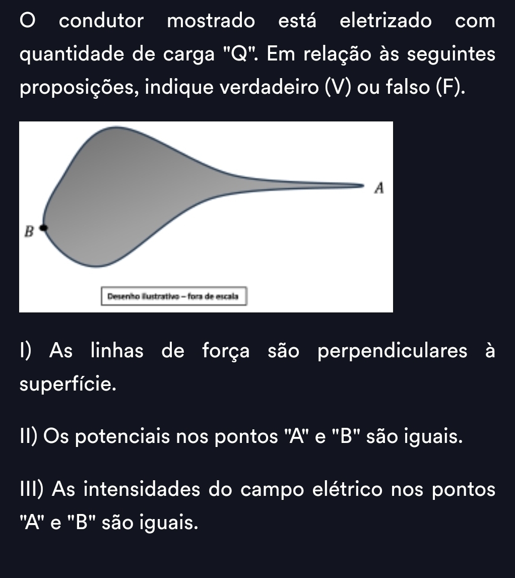 condutor mostrado está eletrizado com 
quantidade de carga 'Q'. Em relação às seguintes 
proposições, indique verdadeiro (V) ou falso (F). 
Desenho iustrativo - fora de escala 
I) As linhas de força são perpendiculares à 
superfície. 
II) Os potenciais nos pontos ''A' e 'B' são iguais. 
III) As intensidades do campo elétrico nos pontos 
'A'' e ''B' são iguais.