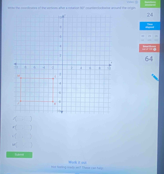 Video ⑥ Questions 
answered 
Write the coordinates of the vertices after a rotation 90° counterclockwise around the origin.
24
Time 
elapsed 
00 29 26 

SmartScore 
out of 100
64
K J□) 
L'( . ) 
M( ) 
._ 
Submit 
Work it out 
Not feeling ready yet? These can help: