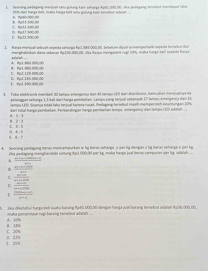Seorang pedagang menjual satu gulung kain seharga Rp81.000,00. Jika pedagang tersebut mendapat laba
35% dari harga beli, maka harga beli satu gulung kain tersebut adalah ....
A. Rp60.000,00
B. Rp53.500,00
C. Rp52.500,00
D. Rp27.500,00
E. Rp22.500,00
2. Rasya menjual sebuah sepeda seharga Rp1.989.000,00. Sebelum dijual ia memperbaiki sepeda tersebut dan
menghabiskan dana sebesar Rp250.000,00. Jika Rasya mengalami rugi 10%, maka harga beli sepeda Rasya
adalah ....
A. Rp1.860.000,00
B. Rp1.960.000,00
C. Rp2.129.000,00
D. Rp2.245.000,00
E. Rp2.390.000,00
3. Toko elektronik membeli 30 lampu emergency dan 45 lampu LED dari distributor, kemudian menjualnya ke
pelanggan seharga 1,5 kali dari harga pembelian. Lampu yang terjual sebanyak 27 lampu emergency dan 35
lampu LED. Sisanya tidak laku terjual karena rusak. Pedagang tersebut masih memperoleh keuntungan 20%
dari total harga pembelian. Perbandingan harga pembelian lampu emergency dan lampu LED adalah ....
A. 1:3
B. 2:3
C. 3:5
D. 4:5
E. 6:7
4. Seorang pedagang beras mencampurkan w kg beras seharga y per kg dengan z kg beras seharga x per kg.
Jika pedagang menghendaki untung Rp2.500,00 per kg, maka harga jual beras campuran per kg adalah ....
A.  (wy+zx+2500(w+z))/w+z 
B.  (wy+zx+2500)/w+z 
C.  (wy+zx)/w+z+2500 
D.  (wy+zx)/(w+z)2500 
E.  (2500(wy+zx))/(w+z) 
5. Jika diketahui harga beli suatu barang Rp45.000,00 dengan harga jual barang tersebut adalah Rp36.000,00,
maka persentase rugi barang tersebut adalah ....
A. 10%
B. 18%
C. 20%
D. 22%
E. 25%