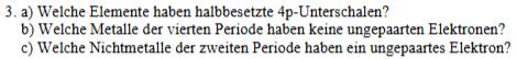 Welche Elemente haben halbbesetzte 4p-Unterschalen? 
b) Welche Metalle der vierten Periode haben keine ungepaarten Elektronen? 
c) Welche Nichtmetalle der zweiten Periode haben ein ungepaartes Elektron?