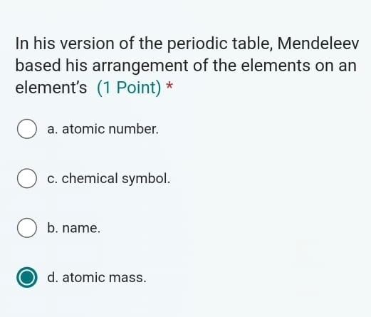 In his version of the periodic table, Mendeleev
based his arrangement of the elements on an
element's (1 Point) *
a. atomic number.
c. chemical symbol.
b. name.
d. atomic mass.