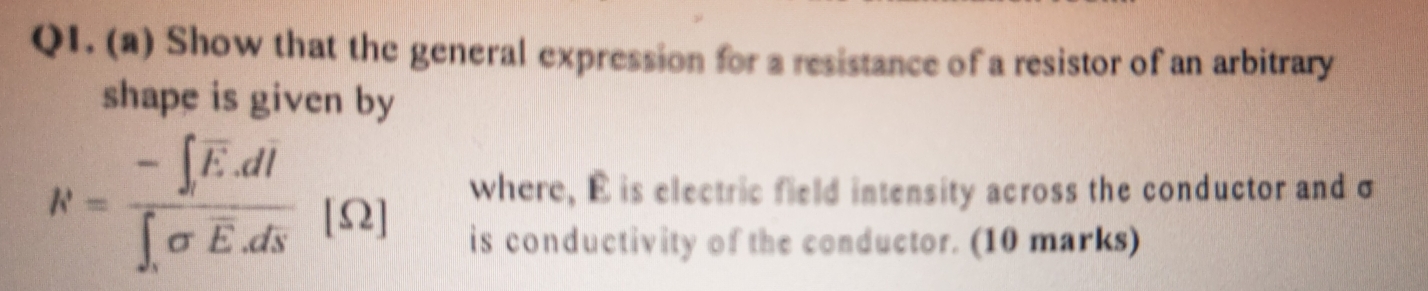 Show that the general expression for a resistance of a resistor of an arbitrary 
shape is given by 
where, É is electric field intensity across the conductor and σ
N=frac -∈t overline E.dl∈t _isigma overline E.ds [ Ω ] is conductivity of the conductor. (10 marks)