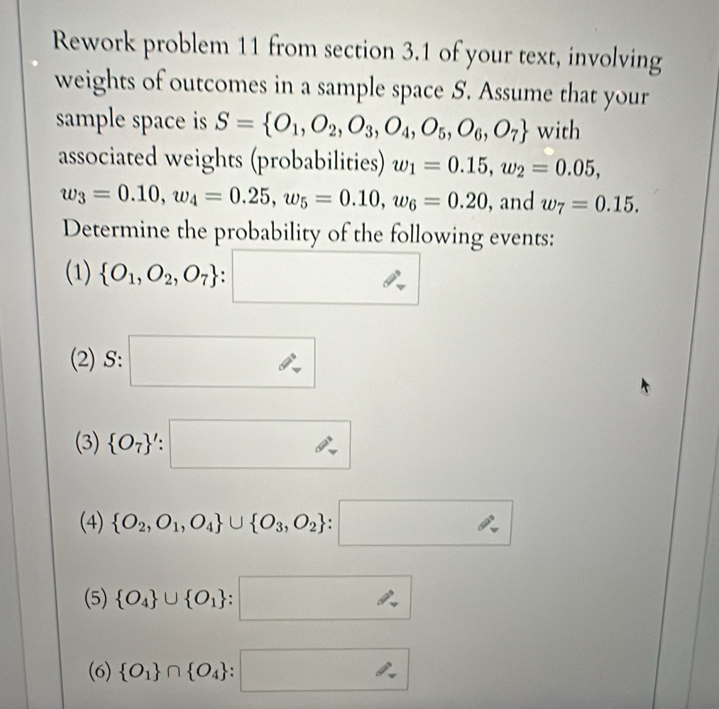 Rework problem 11 from section 3.1 of your text, involving 
weights of outcomes in a sample space S. Assume that your 
sample space is S= O_1,O_2,O_3,O_4,O_5,O_6,O_7 with 
associated weights (probabilities) w_1=0.15, w_2=0.05,
w_3=0.10, w_4=0.25, w_5=0.10, w_6=0.20 , and w_7=0.15. 
Determine the probability of the following events: 
(1)  O_1,O_2,O_7 :□
(2) S: □ 
(3)  O_7 ':□
(4)  O_2,O_1,O_4 ∪  O_3,O_2 :□
(5)  O_4 ∪  O_1 :□
(6)  O_1 ∩  O_4 :□