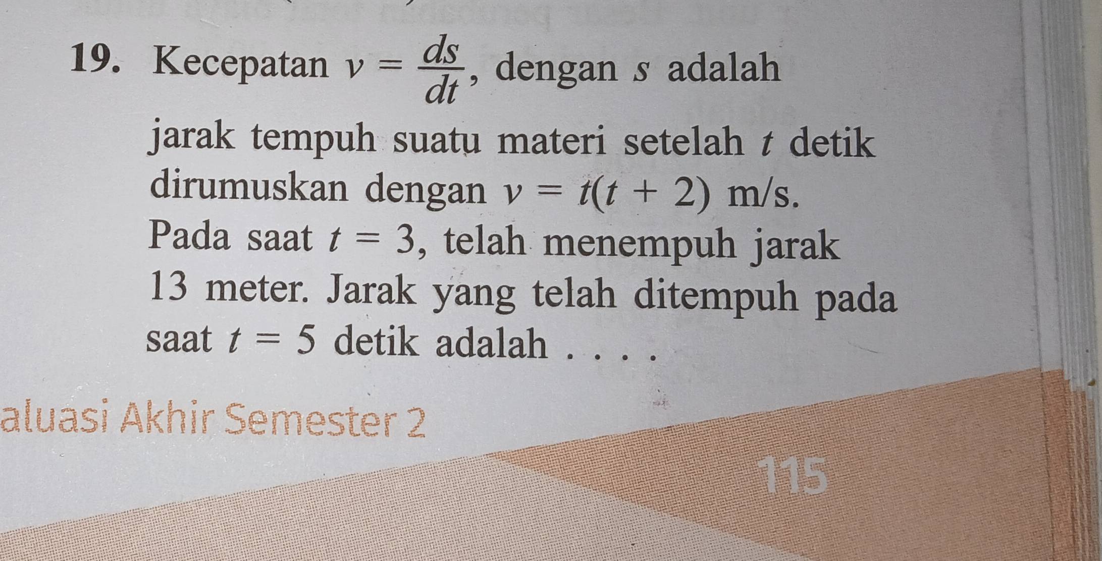 Kecepatan v= ds/dt  , dengan s adalah 
jarak tempuh suatu materi setelah t detik 
dirumuskan dengan v=t(t+2)m/s. 
Pada saat t=3 , telah menempuh jarak
13 meter. Jarak yang telah ditempuh pada 
saat t=5 detik adalah . . . . 
aluasi Akhir Semester 2 
115