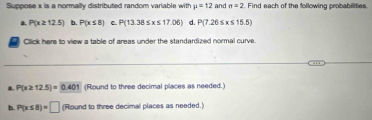 Suppose x is a normally distributed random variable with mu =12 and sigma =2. Find each of the following probabilities.
a. P(x≥ 12.5) b. P(x≤ 8) C. P(13.38≤ x≤ 17.06) d. P(7.26≤ x≤ 15.5)
Click here to view a table of areas under the standardized normal curve.
B. P(x≥ 12.5)=0.401 (Round to three decimal places as needed.)
b. P(x≤ 8)=□ (Round to three decimal places as needed.)