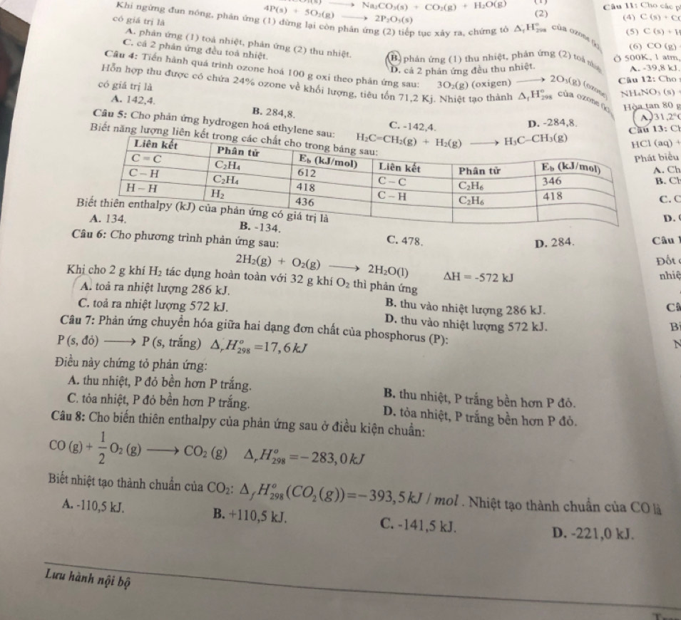 Câu II: Cho các p
có giá trị là
4P(s)+5O_2(g) Na_2CO_3(s)+CO_2(g)+H_2O(g) (2) (4) C(s)+C(
2P_2O_5(s)
Khi ngừng đun nóng, phản ứng (1) dừng lại còn phân ứn o tục xảy ra, chứng tò △ _1H_(29)° của ozose (o (6) CO(g)
(5) C(s)+H
C. cá 2 phản ứng đều toà nhiệt.
A. phản ứng (1) toà nhiệt, phản ứng (2) thu nhiệt. B) phản ứng (1) thu nhiệt, phản ứng (2) toà nà A. -39,8kJ
Ở 500K, 1 atm
D. cá 2 phản ứng đều thu nhiệt.
Câu 4: Tiến hành quá trình ozone hoá 100 g oxi theo phản ứng sau: 3O_2(g) (oxigen) ozone NHaNO₃ (s)
có giá trị là
2O_3(g) Câu 12: Cho
Hỗn hợp thu được có chứa 24% ozone về khối lượng, tiêu tốn 71,2 Kì. Nhiệt tạo thành △ _1H_(298)° của ozone (k)  Hòa tan 80 g
A. 142,4. B. 284,8.
C. -142 4 D. -284,8. A 3 1,2°
Câu 5: Cho phản ứng hydrogen hoá ethyle (aq)
Câu 13: C
Biết năng lượn. Ch
biểu
. C
C. C
D. 
C. 478.
Câu 6: Cho phương trình phản ứng sau:
D. 284. Câu 
Đốt
2H_2(g)+O_2(g) frac □  to 2H_2O(l) △ H=-572kJ
nhiệ
Khị cho 2 g khí H_2 tác dụng hoàn toàn với 32 g khí O_2 thì phản ứng
A. toả ra nhiệt lượng 286 kJ.
B. thu vào nhiệt lượng 286 kJ.
C
C. toả ra nhiệt lượng 572 kJ. D. thu vào nhiệt lượng 572 kJ.
B
Câu 7: Phản ứng chuyển hóa giữa hai dạng đơn chất của phosphorus (P):
P(s,do)to P (s, trắng) △ _rH_(298)°=17,6kJ
N
Điều này chứng tỏ phản ứng:
A. thu nhiệt, P đỏ bền hơn P trắng. B. thu nhiệt, P trắng bền hơn P đỏ.
C. tỏa nhiệt, P đỏ bền hơn P trắng. D. tỏa nhiệt, P trắng bền hơn P đỏ.
Câu 8: Cho biến thiên enthalpy của phản ứng sau ở điều kiện chuẩn:
CO(g)+ 1/2 O_2(g)to CO_2(g) △ _rH_(298)^o=-283,0kJ
Biết nhiệt tạo thành chuẩn của CO_2:△ _fH_(298)°(CO_2(g))=-393,5kJ/mol Nhiệt tạo thành chuẩn của CO là
A. -110,5 kJ. B. +110,5 kJ. C. -141,5 kJ.
D. -221,0 kJ.
Lưu hành nội bộ