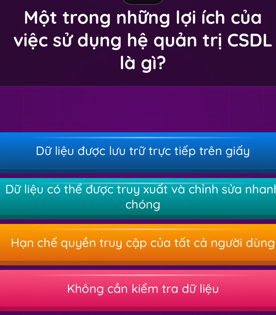 Một trong những lợi ích của
việc sử dụng hệ quản trị CSDL
là gì?
Dữ liệu được lưu trữ trực tiếp trên giấy
Dữ liệu có thể được truy xuất và chỉnh sửa nhanh
chóng
Hạn chế quyền truy cập của tất cả người dùng
Không cần kiểm tra dữ liệu