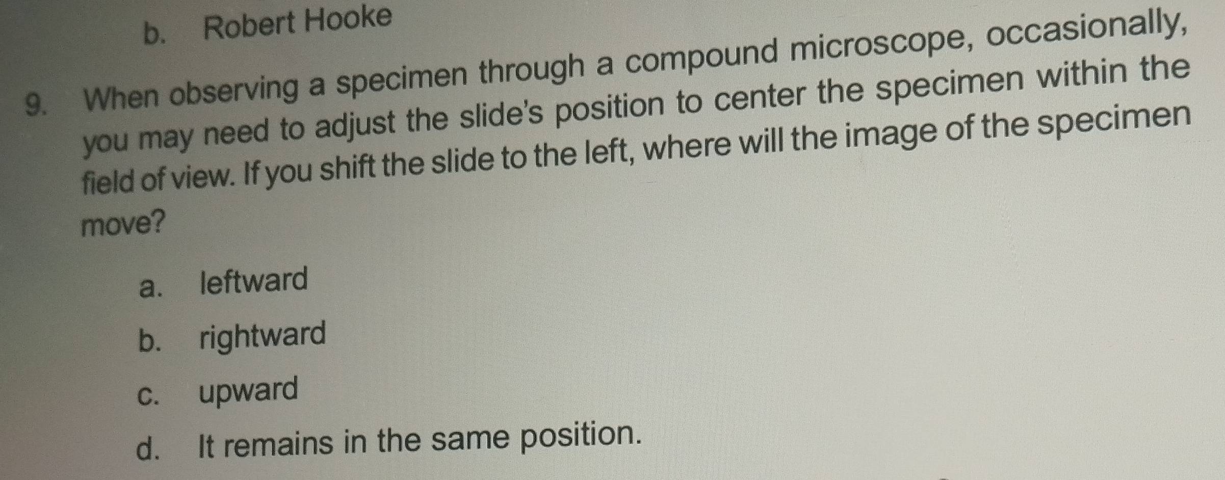 b. Robert Hooke
9. When observing a specimen through a compound microscope, occasionally,
you may need to adjust the slide's position to center the specimen within the
field of view. If you shift the slide to the left, where will the image of the specimen
move?
a. leftward
b. rightward
c. upward
d. It remains in the same position.