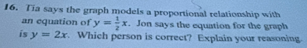 Tia says the graph models a proportional relationship with
an equation of y= 1/2 x. Jon says the equation for the graph
is y=2x Which person is correct? Explain your reasoning