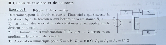 Calculs de tensions et de courants
Exercice1  Réseau à deux mailles
Déterminer, pour le circuit ci-contre, l'intensité i qui traverse l
résistance R_2 et la tension u aux bornes de la résistance R_3:
1) en faisant des associations de résistances et en appliquant l
diviseur de tension.
2) en faisant une transformation Théνενιν → Norton et e
appliquant le diviseur de courant.
3) Application numérique pour E=6V,R_1=100Omega ,R_2=R_3=R_4=50Omega