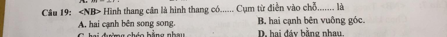 ∠ NB> Hình thang cân là hình thang có...... Cụm từ điền vào chỗ_ là
A. hai cạnh bên song song. B. hai cạnh bên vuông góc.
C hai đường chéo bằng nhay D. hai đáy bằng nhau.