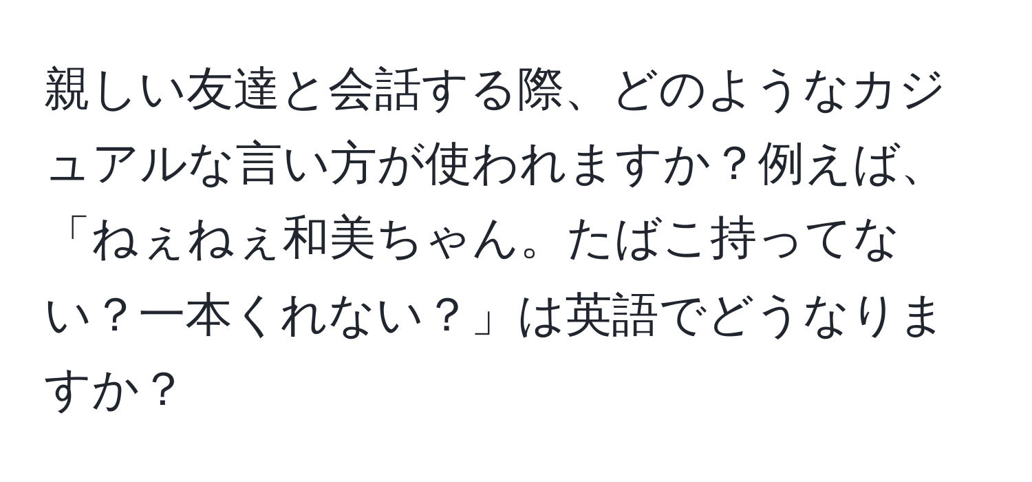 親しい友達と会話する際、どのようなカジュアルな言い方が使われますか？例えば、「ねぇねぇ和美ちゃん。たばこ持ってない？一本くれない？」は英語でどうなりますか？