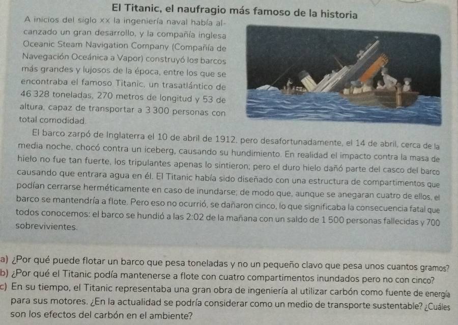 El Titanic, el naufragio más famoso de la historia
A inicios del siglo x× la ingeniería naval había al-
canzado un gran desarrollo, y la compañía inglesa
Oceanic Steam Navigation Company (Compañía de
Navegación Oceánica a Vapor) construyó los barcos
más grandes y lujosos de la época, entre los que se
encontraba el famoso Titanic, un trasatlántico de
46 328 toneladas, 270 metros de longitud y 53 de
altura, capaz de transportar a 3 300 personas con
total comodidad.
El barco zarpó de Inglaterra el 10 de abril de 1912, pero desafortunadamente, el 14 de abril, cerca de la
media noche, chocó contra un iceberg, causando su hundimiento. En realidad el impacto contra la masa de
hielo no fue tan fuerte, los tripulantes apenas lo sintieron; pero el duro hielo dañó parte del casco del barco
causando que entrara agua en él. El Titanic había sido diseñado con una estructura de compartimentos que
podían cerrarse herméticamente en caso de inundarse; de modo que, aunque se anegaran cuatro de ellos, el
barco se mantendría a flote. Pero eso no ocurrió, se dañaron cinco, lo que significaba la consecuencia fatal que
todos conocemos: el barco se hundió a las 2:02 de la mañana con un saldo de 1 500 personas fallecidas y 700
sobrevivientes.
a) ¿Por qué puede flotar un barco que pesa toneladas y no un pequeño clavo que pesa unos cuantos gramos?
b) ¿Por qué el Titanic podía mantenerse a flote con cuatro compartimentos inundados pero no con cinco?
c) En su tiempo, el Titanic representaba una gran obra de ingeniería al utilizar carbón como fuente de energía
para sus motores. ¿En la actualidad se podría considerar como un medio de transporte sustentable? ¿Cuáles
son los efectos del carbón en el ambiente?