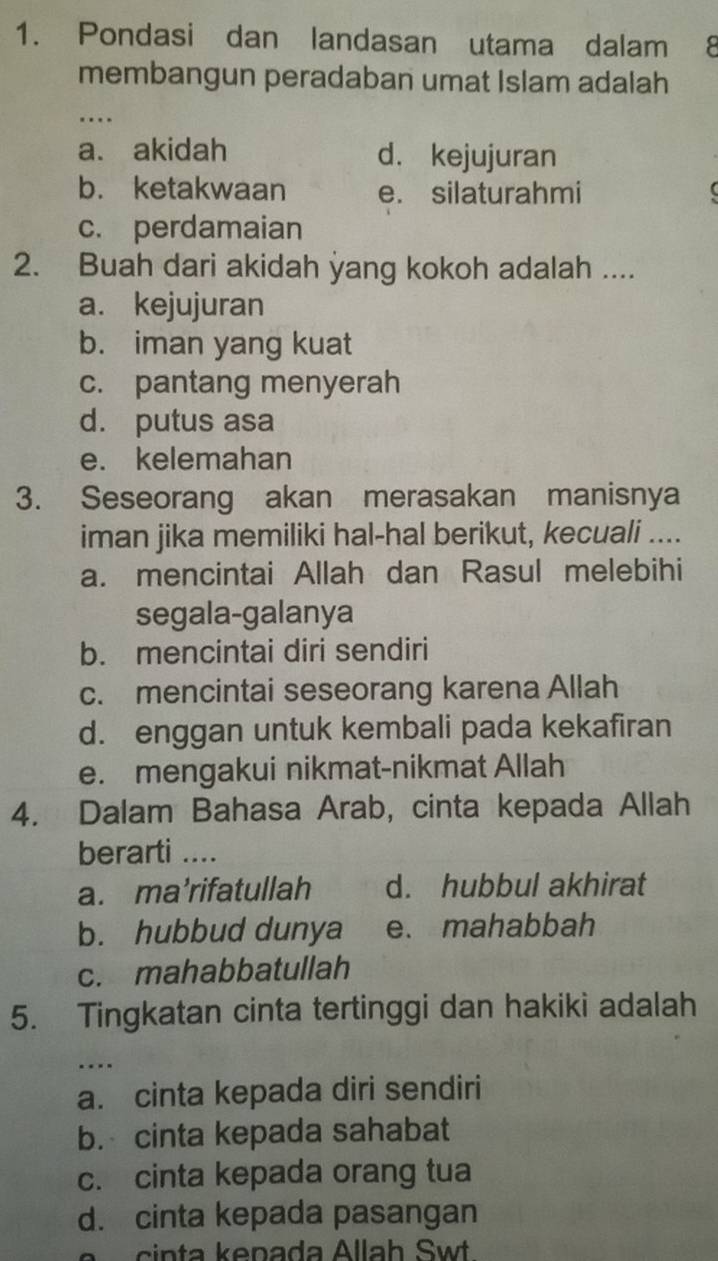 Pondasi dan landasan utama dalam 8
membangun peradaban umat Islam adalah
_…
a. akidah d. kejujuran
b. ketakwaan e. silaturahmi
c. perdamaian
2. Buah dari akidah yang kokoh adalah ....
a. kejujuran
b. iman yang kuat
c. pantang menyerah
d. putus asa
e. kelemahan
3. Seseorang akan merasakan manisnya
iman jika memiliki hal-hal berikut, kecuali ....
a. mencintai Allah dan Rasul melebihi
segala-galanya
b. mencintai diri sendiri
c. mencintai seseorang karena Allah
d. enggan untuk kembali pada kekafiran
e. mengakui nikmat-nikmat Allah
4. Dalam Bahasa Arab, cinta kepada Allah
berarti ....
a. ma’rifatullah d. hubbul akhirat
b. hubbud dunya e. mahabbah
c. mahabbatullah
5. Tingkatan cinta tertinggi dan hakiki adalah
_…
a. cinta kepada diri sendiri
b. cinta kepada sahabat
c. cinta kepada orang tua
d. cinta kepada pasangan
cinta kepada Allah Swt