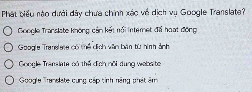 Phát biểu nào dưới đây chưa chính xác về dịch vụ Google Translate?
Google Translate không cần kết nối Internet để hoạt động
Google Translate có thể dịch văn bản từ hình ảnh
Google Translate có thể dịch nội dung website
Google Translate cung cấp tính năng phát âm