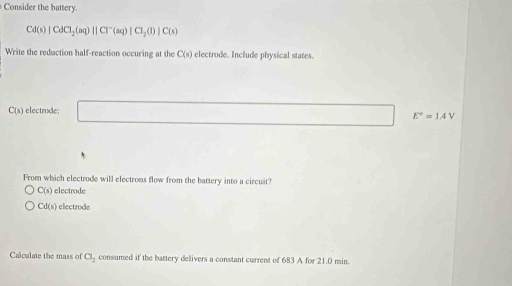 Consider the battery.
Cd(s)|CdCl_2(aq)||Cl^-(aq)|Cl_2(l)|C(s)
Write the reduction half-reaction occuring at the C(s) electrode. Include physical states.
C(s) electrode: □ □  x_x,a_1)(x_2,a_3) E^o=1AV
From which electrode will electrons flow from the battery into a circuit?
C(s) electrode
Cd(s) electrode
Calculate the mass of Cl_2 consumed if the battery delivers a constant current of 683 A for 21.0 min.