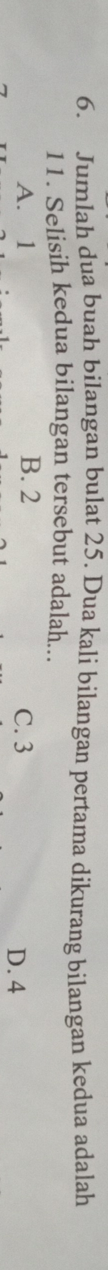 Jumlah dua buah bilangan bulat 25. Dua kali bilangan pertama dikurang bilangan kedua adalah
11. Selisih kedua bilangan tersebut adalah...
A. 1 B. 2 C. 3
D. 4