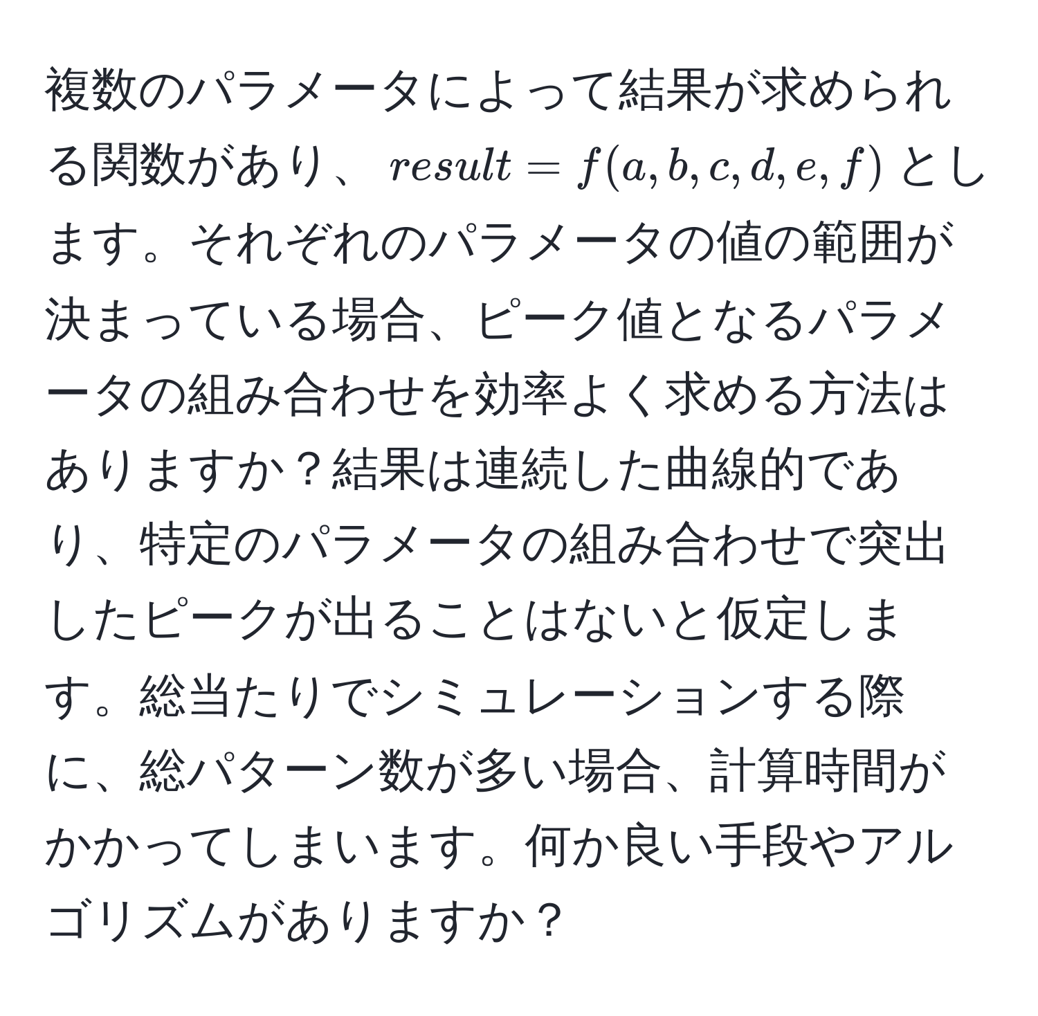 複数のパラメータによって結果が求められる関数があり、$result = f(a, b, c, d, e, f)$とします。それぞれのパラメータの値の範囲が決まっている場合、ピーク値となるパラメータの組み合わせを効率よく求める方法はありますか？結果は連続した曲線的であり、特定のパラメータの組み合わせで突出したピークが出ることはないと仮定します。総当たりでシミュレーションする際に、総パターン数が多い場合、計算時間がかかってしまいます。何か良い手段やアルゴリズムがありますか？