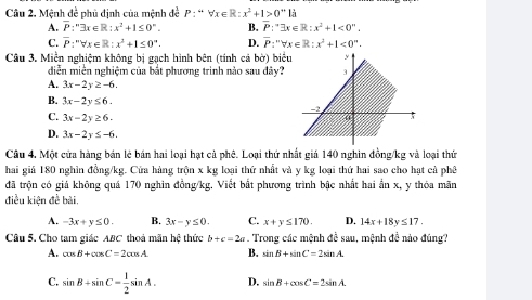 Cầu 2. Mệnh đề phủ định của mệnh đề P:“forall x∈ R:x^2+1>0^+
A. overline P:''exists x∈ R:x^2+1≤ 0^n. B. P:^-3x∈ R:x^2+1<0°.
C. overline P:''forall x∈ R:x^2+1≤ 0''. D. overline P:''forall x∈ R:x^2+1<0^n. 
Câu 3. Miền nghiệm không bị gạch hình bên (tính cá bờ) biểu
diễn miền nghiệm của bắt phương trình nào sau dây?
A. 3x-2y≥ -6.
B. 3x-2y≤ 6.
C. 3x-2y≥ 6.
D. 3x-2y≤ -6. 
Câu 4. Một cửa hàng bán lẻ bán hai loại hạt cả phê. Loại thứ nhất giả 140 nghin đồng /kg và loại thứ
hai giả 180 nghìn đồng /kg. Cửa hàng trộn x kg loại thứ nhất và y kg loại thứ hai sao cho hạt cả phê
đã trộn có giá không quá 170 nghin đồng /kg. Viết bắt phương trình bậc nhất hai ẩn x, y thóa mãn
điều kiện đề bài,
A. -3x+y≤ 0. B. 3x-y≤ 0. C. x+y≤ 170. D. 14x+18y≤ 17. 
Câu 5. Cho tam giác ABC thoả mãn hệ thức b+c=2a. Trong các mệnh đề sau, mệnh đề nảo đúng?
A. cos B+cos C=2cos A B. sin B+sin C=2sin A.
C. sin B+sin C= 1/2 sin A. D. sin B+cos C=2sin A.