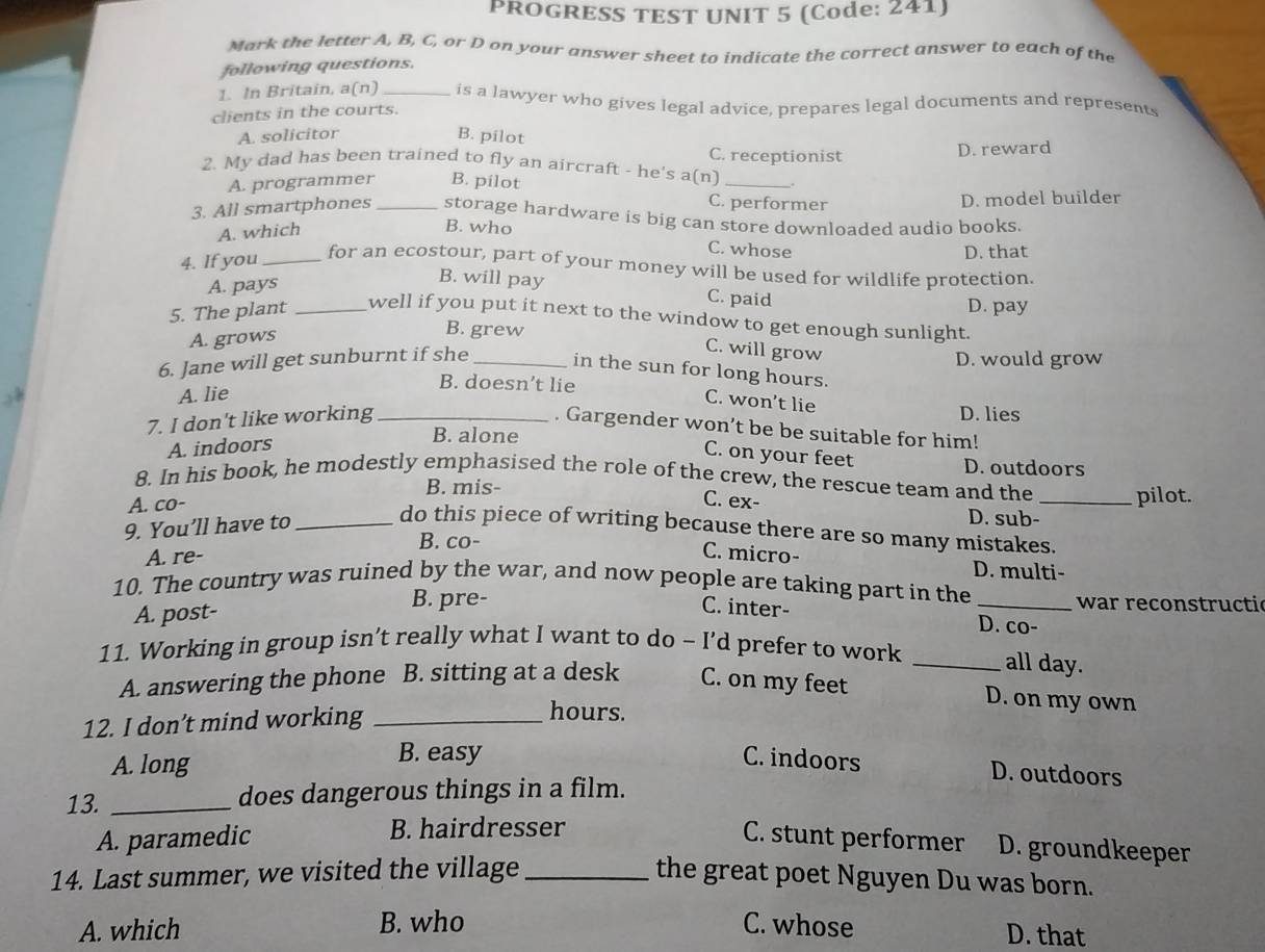 PROGRESS TEST UNIT 5 (Code: 241)
Mark the letter A, B, C, or D on your answer sheet to indicate the correct answer to each of the
following questions.
1. In Britain, a(n) _is a lawyer who gives legal advice, prepares legal documents and represents
clients in the courts.
A. solicitor
B. pilot
C. receptionist
D. reward
2. My dad has been trained to fly an aircraft - he's a(n]_
A. programmer B. pilot
C. performer
D. model builder
3. All smartphones _storage hardware is big can store downloaded audio books.
A. which
B. who C. whose
D. that
4. If you _for an ecostour, part of your money will be used for wildlife protection.
A. pays
B. will pay C. paid
D. pay
5. The plant _well if you put it next to the window to get enough sunlight.
A. grows
B. grew
6. Jane will get sunburnt if she_
C. will grow
D. would grow
in the sun for long hours.
A. lie
B. doesn’t lie
C. won’t lie
7. I don't like working_
D. lies
. Gargender won’t be be suitable for him!
A. indoors
B. alone
C. on your feet
D. outdoors
8. In his book, he modestly emphasised the role of the crew, the rescue team and the _pilot.
B. mis-
A. co- C. ex-
9. You’ll have to_
D. sub-
do this piece of writing because there are so many mistakes.
B. co-
A. re-
C. micro- D. multi-
10. The country was ruined by the war, and now people are taking part in the _war reconstructic
B. pre-
A. post-
C. inter- D. co-
11. Working in group isn’t really what I want to do - I’d prefer to work _all day.
A. answering the phone B. sitting at a desk C. on my feet
12. I don’t mind working_
hours.
D. on my own
A. long
B. easy C. indoors D. outdoors
13. _does dangerous things in a film.
A. paramedic B. hairdresser C. stunt performer D. groundkeeper
14. Last summer, we visited the village _the great poet Nguyen Du was born.
A. which B. who C. whose
D. that