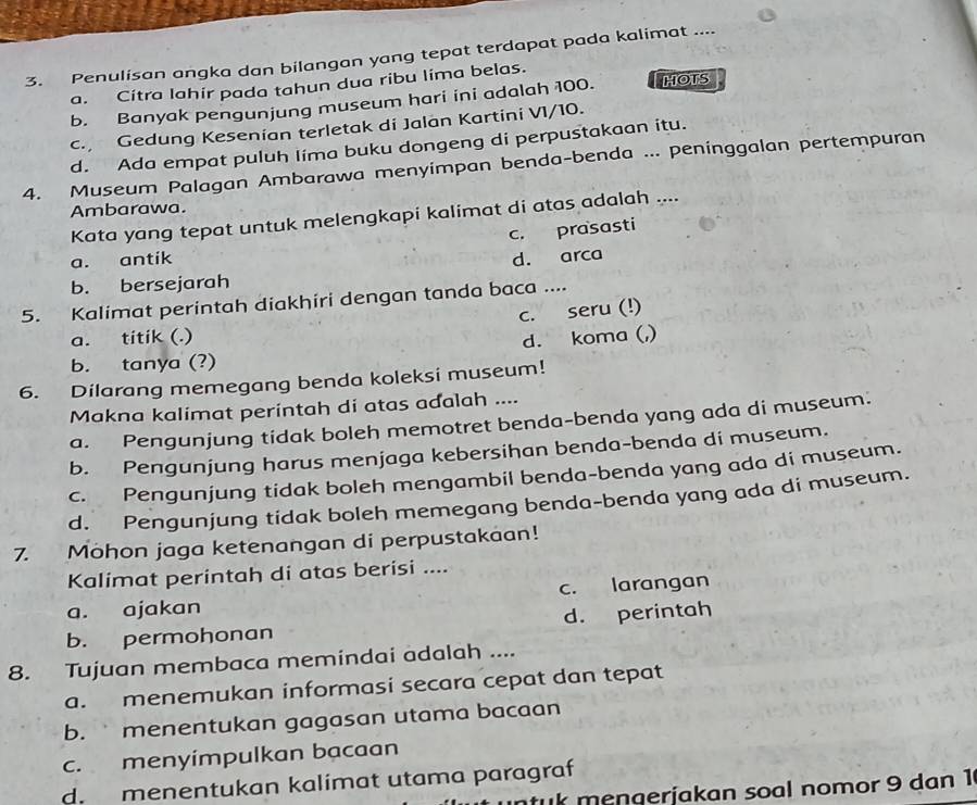 Penulisan angka dan bilangan yang tepat terdapat pada kalimat ....
a. Cítra lahir pada tahun dua ribu líma belas.
b. Banyak pengunjung museum hari ini adalah 100. HOTS
c. Gedung Kesenian terletak di Jalan Kartini V1/10.
d. Ada empat puluh lima buku dongeng di perpustakaan itu.
4. Museum Palagan Ambarawa menyimpan benda-benda ... peninggalan pertempuran
Ambarawa.
Kata yang tepat untuk melengkapi kalimat di atas adalah ....
c. prasasti
a. antik d. arca
b. bersejarah
5. Kalimat perintah diakhiri dengan tanda baca ....
c. seru (!)
a. titik (.)
d. koma (,)
b. tanya (?)
6. Dilarang memegang benda koleksi museum!
Makna kalimat perintah di atas adalah ....
a. Pengunjung tidak boleh memotret benda-benda yang ada di museum.
b. Pengunjung harus menjaga kebersihan benda-benda di museum.
c. Pengunjung tidak boleh mengambil benda-benda yang ada di museum.
d. Pengunjung tidak boleh memegang benda-benda yang ada di museum.
7. Mohon jaga ketenangan di perpustakaan!
Kalimat perintah di atas berisi ....
a. ajakan c. larangan
b. permohonan d. perintah
8. Tujuan membaca memindai adalah ....
a. menemukan informasi secara cepat dan tepat
b.  menentukan gagasan utama bacaan
c. menyímpulkan bạcaan
d. menentukan kalimat utama paragraf
tuk mengerjakan soal nomor 9 dan 1